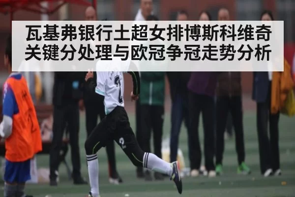 瓦基弗银行土超女排博斯科维奇关键分处理与欧冠争冠走势分析